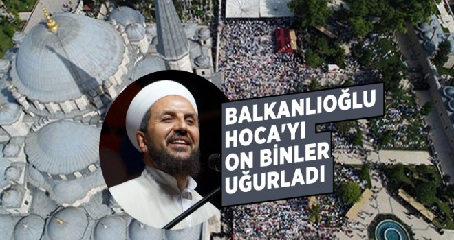 Balkanlıoğlu Hoca'yı on binler uğurladı