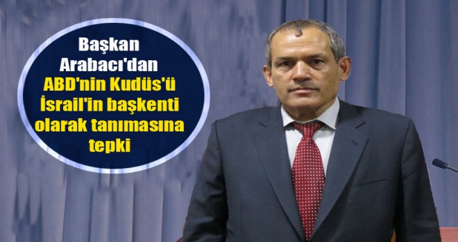 Başkan Arabacı'dan,ABD'nin Kudüs'ü İsrail'in başkenti olarak tanımasına tepki